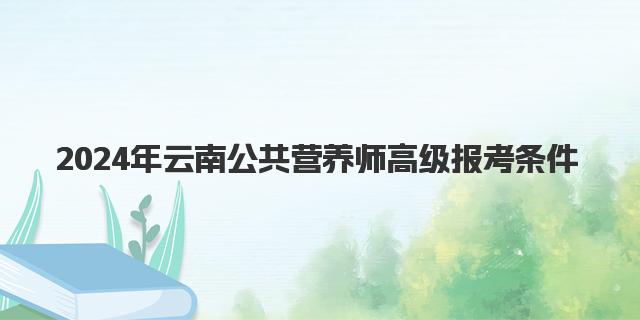 2024年9月云南公共营养师高级报考条件解析