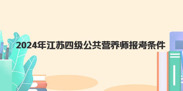 2024年9月江苏四级公共营养师报考条件详解