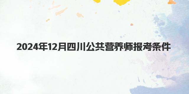 2024年12月四川公共营养师报考条件详解