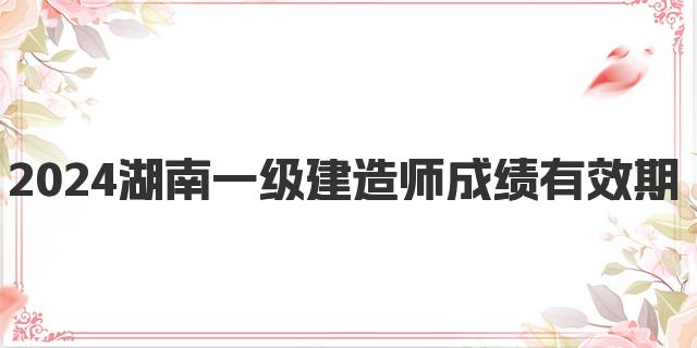 2024湖南一级建造师成绩有效期是多久