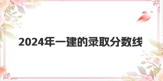 2024年一建的录取分数线 一建成绩可以保留几年